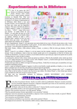 26
E
l día 15 de marzo del 2017
fuimos a la biblioteca Santiago
Amón. Primero entró cuarto
curso y luego nosotros, nuestra
monitora se llamaba Pilar. Pilar nos
enseñó libros de ciencia que estaban entre
la sección 5 y 6; fuimos a experimentar en
la biblioteca. Salió María y tuvo que
levantar 10 kilos con la respiración y tras
un buen rato vimos que era imposible,
entonces Pilar puso una bolsa de plástico
y María empezó a soplar, se levantaron
los libros… "¡Wiii!" , luego Sofía tenía
que hinchar un globo dentro de una
botella y lo que pasó fue que no se dio
cuenta de que debajo de la botella había
un agujero, entonces lo tapó y salió.
Después Doaa también lo hizo con una
botella (tenía que meter una pelota de
papel dentro de la botella con un impulso
de aire). Seguidamente Sergio C. tuvo que poner una canica dentro de un vaso y llevarlo de una mesa a otra , Laura
J. hizo lo mismo pero con una botella, le salió genial . Al rato salieron Rubén y Sorin, cogieron unas sillas, y con
una percha y una mini polea levantaron un libro cada uno .
Más tarde, Ainara , Julieta y Alba salieron. Julieta y Ainara se ataron y Alba las tenía que desatar, al final lo
consiguió.
Marwa , Laura G y yo salimos; a Marwa y a mí nos ataron con dos cuerdas, entonces nos teníamos que intentar
desatar. Como no podíamos, toda la clase nos intentó ayudar pero no lo conseguimos; al final de la forma más
sencilla nos desatamos. A Laura G. le ataron y la actividad consistía en que tenía que coger de las puntas de la cuerda
e intentar hacer un nudo sin abrir la manos.
A continuación, salieron Carla e Irene; tenían que pensar un número y Pilar les iba enseñado cartas, tenían que decir
"sí" o "no" según estuviera o no el número en esa carta. Después Lucía C. y Noelia tenían que mover una pieza de
tal forma que solo quedasen 12 y no 13 personas.
Cristina tenía que echar un alfiler en el agua de forma que flotara, Esther hizo lo mismo pero con plastilina, tuvo que
moldearlo simulando un barco.
Lucía L. cogió un bolígrafo tapando el agujero, lo echó en una botella; cuando apretaba, se bajaba, y si no, se subía.
Denys consiguió que con una red y una goma no cayera el agua de una botella .
Iker salió y tenía que poner una ficha en cualquier número sin que Pilar lo viera, entonces dijo: "¡ya!", y cuando lo
tenía, Pilar se dio la vuelta y lo acertó: éste fue de los más chulos. Por último Charaf y Asier tenían que intentar
coger un billete de 100 euros sin que se cayera al suelo.
Al final con los periscopios miramos la biblioteca. ¡MOLÓ MUCHÍSIMO! ¡FUE GENIAL!
Laura Sánchez . 5ºcurso
E
n la clase de primero hemos hecho un taller sobre la publicidad. Samuel, nuestro monitor,
nos ha enseñado algunos anuncios y algunos truquillos que usan en los anuncios, para que
nos apetezca comprar esos productos.
Al final, cada uno de los niños y niñas de 1º, hemos hecho nuestro propio anuncio.
“Hemos aprendido mucho y me lo he pasado muy bien” (Itziar)
“Hemos visto muchos anuncios y ha sido genial” (Filip)
“Nos ha gustado porque hemos aprendido a ver anuncios” (Aicha)
“Algunas veces los anuncios son divertidos y algunas veces cuando los estas viendo, se paran” (Raúl)
“Los anuncios son importantes” (Lucía)
“Los anuncios son divertidos” (Sonia)
“Los muñecos no hablan ni se mueven, solo están quietos” (Vera)
El eslogan de mi anuncio: “El caramelo, doble azúcar, doble diversión” (Rayan)
MARÍA JULIETA CARRIÓN. 5º CURSO
 