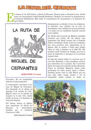 27
E
l viernes 21 de abril fuimos a Alcalá de Henares. Nuestra guía se llamaba Laura. Alcalá
antes era una pequeña ciudad llamada Kombouco. Después, los romanos la conquistaron y
la llamaron Komplutum. Más tarde, la conquistaron los musulmanes y la llamaron Al-
qal’a Nahar.
Antiguamente, en Alcalá, vivían tres religiones:
la cristiana, cuyo símbolo era la cruz; la
musulmana, cuyo símbolo era la luna creciente;
y la judía con un candelabro llamado menorá
como símbolo.
En Alcalá está la puerta de Madrid, mandada
construir por Carlos III. El edificio más
importante del Alcalá romano fue el llamado
Palacio Arzobispal, donde vivían los arzobispos
que eran personas muy importantes de la
iglesia. Allí, se recibió a Colón para hablar
sobre su viaje a América en el siglo XV. Allí
también nació Catalina de Aragón, que fue la
reina de Inglaterra y hermana de la conocida
Juana la loca.
Al lado del palacio había un convento que lo
creó San Bernardo y tenía pasadizos secretos
que conectaban con el palacio. En el convento
había 24 monjas de la familia de San Bernardo.
Vimos la Catedral Magistral donde están
enterrados los niños santos, Justo y Pastor.
También hemos visto la calle Mayor que era
una calle judía. Luego, fuimos a ver el
hospitalillo donde trabajó el padre de
Cervantes. En ese hospitalillo
todavía se tratan pacientes.
A continuación, estuvimos en la
casa de Miguel de Cervantes.
Fue bautizado en la iglesia el
domingo 9 de octubre de 1547.
Miguel estuvo en la batalla de
Lepanto en el año 1541, donde
perdió un brazo y le llamaban el
manco de Lepanto.
Por último, fuimos al edificio
más importante de Alcalá de
Henares, la Universidad,
fundada por el Cardenal
Cisneros en 1499.
Aitor García (5º curso)
ALBA RUIZ. 5º curso
 