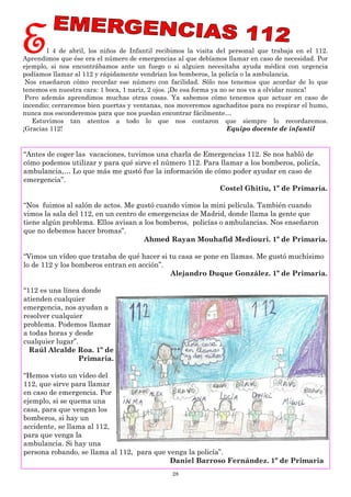 28
El 4 de abril, los niños de Infantil recibimos la visita del personal que trabaja en el 112.
Aprendimos que ése era el número de emergencias al que debíamos llamar en caso de necesidad. Por
ejemplo, si nos encontrábamos ante un fuego o si alguien necesitaba ayuda médica con urgencia
podíamos llamar al 112 y rápidamente vendrían los bomberos, la policía o la ambulancia.
Nos enseñaron cómo recordar ese número con facilidad. Sólo nos tenemos que acordar de lo que
tenemos en nuestra cara: 1 boca, 1 nariz, 2 ojos. ¡De esa forma ya no se nos va a olvidar nunca!
Pero además aprendimos muchas otras cosas. Ya sabemos cómo tenemos que actuar en caso de
incendio: cerraremos bien puertas y ventanas, nos moveremos agachaditos para no respirar el humo,
nunca nos esconderemos para que nos puedan encontrar fácilmente…
Estuvimos tan atentos a todo lo que nos contaron que siempre lo recordaremos.
¡Gracias 112! Equipo docente de infantil
“Antes de coger las vacaciones, tuvimos una charla de Emergencias 112. Se nos habló de
cómo podemos utilizar y para qué sirve el número 112. Para llamar a los bomberos, policía,
ambulancia,… Lo que más me gustó fue la información de cómo poder ayudar en caso de
emergencia”.
Costel Ghitiu, 1º de Primaria.
“Nos fuimos al salón de actos. Me gustó cuando vimos la mini película. También cuando
vimos la sala del 112, en un centro de emergencias de Madrid, donde llama la gente que
tiene algún problema. Ellos avisan a los bomberos, policías o ambulancias. Nos enseñaron
que no debemos hacer bromas”.
Ahmed Rayan Mouhafid Mediouri. 1º de Primaria.
“Vimos un vídeo que trataba de qué hacer si tu casa se pone en llamas. Me gustó muchísimo
lo de 112 y los bomberos entran en acción”.
Alejandro Duque González. 1º de Primaria.
“112 es una línea donde
atienden cualquier
emergencia, nos ayudan a
resolver cualquier
problema. Podemos llamar
a todas horas y desde
cualquier lugar”.
Raúl Alcalde Roa. 1º de
Primaria.
“Hemos visto un vídeo del
112, que sirve para llamar
en caso de emergencia. Por
ejemplo, si se quema una
casa, para que vengan los
bomberos, si hay un
accidente, se llama al 112,
para que venga la
ambulancia. Si hay una
persona robando, se llama al 112, para que venga la policía”.
Daniel Barroso Fernández. 1º de Primaria
 