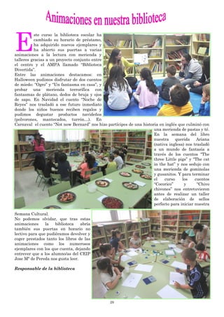 29
E
ste curso la biblioteca escolar ha
cambiado su horario de préstamo,
ha adquirido nuevos ejemplares y
ha abierto sus puertas a varias
animaciones a la lectura con merienda y
talleres gracias a un proyecto conjunto entre
el centro y el AMPA llamado “Biblioteca
Divertida”.
Entre las animaciones destacamos: en
Halloween pudimos disfrutar de dos cuentos
de miedo: “Ogro” y “Un fantasma en casa”, y
probar una merienda terrorífica con
fantasmas de plátano, dedos de bruja y ojos
de sapo. En Navidad el cuento “Noche de
Reyes” nos trasladó a ese futuro inmediato
donde los niños buenos reciben regalos y
pudimos degustar productos navideños
(polvorones, mantecados, turrón…). En
Carnaval el cuento “Not now Bernard” nos hizo partícipes de una historia en inglés que culminó con
una merienda de pastas y té.
En la semana del libro
nuestra querida Ariana
(nativa inglesa) nos trasladó
a un mundo de fantasía a
través de los cuentos “The
three Little pigs” y “The cat
in the hat” y nos sedujo con
una merienda de gominolas
y gusanitos. Y para terminar
el curso los cuentos
“Cocorico” y “Chivo
chivones” nos entretuvieron
antes de realizar un taller
de elaboración de sellos
perfecto para iniciar nuestra
Semana Cultural.
No podemos olvidar, que tras estas
animaciones la biblioteca abría
también sus puertas en horario no
lectivo para que pudiéramos devolver y
coger prestados tanto los libros de las
animaciones como los numerosos
ejemplares con los que cuenta, dejando
entrever que a los alumno/as del CEIP
Jose Mª de Pereda nos gusta leer.
Responsable de la biblioteca
 