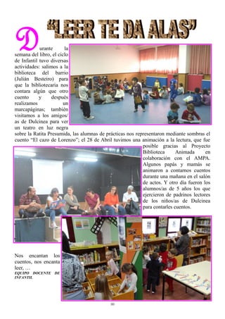 30
Durante la
semana del libro, el ciclo
de Infantil tuvo diversas
actividades: salimos a la
biblioteca del barrio
(Julián Besteiro) para
que la bibliotecaria nos
contara algún que otro
cuento y después
realizamos un
marcapáginas; también
visitamos a los amigos/
as de Dulcinea para ver
un teatro en luz negra
sobre la Ratita Presumida, las alumnas de prácticas nos representaron mediante sombras el
cuento “El cazo de Lorenzo”; el 28 de Abril tuvimos una animación a la lectura, que fue
posible gracias al Proyecto
Biblioteca Animada en
colaboración con el AMPA.
Algunos papás y mamás se
animaron a contarnos cuentos
durante una mañana en el salón
de actos. Y otro día fueron los
alumnos/as de 5 años los que
ejercieron de padrinos lectores
de los niños/as de Dulcinea
para contarles cuentos.
Nos encantan los
cuentos, nos encanta
leer, …
EQUIPO DOCENTE DE
INFANTIL
 