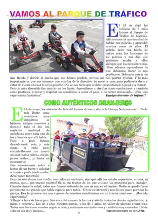 31
E
l 25 de abril los
niños/as de 5 años
fuimos al Parque de
Tráfico de Leganés.
Allí tuvimos la oportunidad de
hablar con policías y aprender
muchas cosas de ellos. El
policía Iván nos habló de
cuáles eran las funciones de
los policías y nos dijo que
podíamos acudir a ellos
siempre que los necesitáramos.
Pero además aprendimos lo
que debíamos hacer si nos
perdíamos. Debemos entrar en
una tienda y decirle al dueño que nos hemos perdido, porque así nos podrán ayudar. Y lo más
importante es que nos tenemos que acordar de la dirección de nuestra casa para podérsela decir y
estar de vuelta en casa lo antes posible. ¡No se nos tiene que olvidar preguntárselo a papá y a mamá!
Pero lo más divertido fue montar en los karts. Aprendimos a circular como conductores y también
como peatones, a mirar y respetar los semáforos, a ceder el paso, a no correr demasiado… ¡Fue una
experiencia fantástica! Equipo docente de infantil
E
l 8 de mayo, los niños/as de Infantil fuimos de excursión a la Granja Naturescorial. Nada
más llegar, unos
monitores muy
simpáticos se
hicieron amigos nuestros y
durante todo el día nos
contaron multitud de
anécdotas sobre cada uno de
los animales que allí había.
Poco a poco fuimos
descubriendo más y más
cosas. A cada paso
encontrábamos un nuevo
animal; había cabras, ovejas,
pavos reales… ¡y hasta un
guacamayo!
Fue emocionante subir a
lomos de un burro y saludar
a nuestra profe desde arriba.
¡Qué paseo tan chulo!
Pero no sólo dimos una vuelta montados en un burro, sino que allí nos estaba esperando, ni más, ni
menos, que… ¡un tractor enorme! Sí, sí, un tractor de los que utilizan los granjeros para trabajar.
Cuando oímos la señal, todos nos fuimos subiendo de uno en uno en el tractor. Nadie se quedó fuera
porque era tan grande que había espacio para todos. El tractor arrancó y nos dio un paseo por toda la
granja. Era la primera vez que algunos de nosotros montábamos en un tractor como ese… ¡Menuda
experiencia!
Y llegó la hora de hacer pan. Nos encantó amasar la harina y añadir todos los demás ingredientes; y
luego a esperar… Los de 4 años hicieron pastas, y los de 3 años, un taller de plantas aromáticas.
Todos nos llevamos nuestro regalo a casa y acabamos contentísimos y también muy cansados. Había
sido un día muy intenso… EQUIPO DOCENTE DE INFANTIL
 