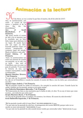 32
Hola chicos, os voy a contar lo que hice el martes, día 25 de abril de 2.017:
Ana, la cuentacuentos, nos
contó el cuento de Los
mocos y también el de la
clase. Ese día fue
divertidísimo”
Aya el Ayadi
Boutkabout, 1º de
Primaria.
“Me gustó mucho el cuento
de Ana y de su maestra, que
le enseñaba que no hace
falta viajar para disfrutar de
un lugar. Se puede hacer
sólo con coger un libro.
Leyendo podemos viajar con
nuestra imaginación, a
cualquier lugar del mundo.
Hasta el infinito y más allá.”
Costel Ghitiu, 1º de
Primaria.
“Ayer, la cuentacuentos nos
contó una historia de cuando
era pequeña, en su cole, con
su profe. Ana sacó al
Comelibros, que era como un
pato de peluche. Y nos contó
la historia de Leo, que
siempre estornudaba cuando
se despertaba.”
Manuel Sánchez Álvarez,
1º de Primaria.
“Lo que más me ha gustado
ha sido ver al Comelibros y cuando ha contado el cuento del Moco y nos ha dicho que estornudemos
con ella.”
Ainhoa López Andrés, 1º de Primaria.
“Me ha gustado cuando he salido al escenario y he cantado la canción del moco. Cuando Lucía ha
salido, también me ha gustado, porque es mi mejor amiga”.
Ana Gabriela Domínguez Quezada, 1º de Primaria.
“El Comecuentos de Ana es una marioneta que le habla al oído y le dice: Yo no soy el único que come
cuentos…son todos los que están aquí.”
Sergio Martínez Recio, 1º de Primaria.
“Lo que me ha gustado más es el pájaro, los cuentos y los chistes. El cuento ha sido divertido.”
Irene Ballenilla Izquierdo, 1º de Primaria.
“Me ha gustado cuando salió el come libros” ANA SOFIA RODRIGUEZ. 2º curso
“ Lo que más me ha gustado ha sido Leo, el protagonista del cuento MOCOS, porque cada vez se
sacaba un moco más grande.” ROCIO REYES. 2º curso
“ Lo que más me ha gustado ha sido cuando hemos tenido que estornudar todos.” HUGO LUCAS. 2º curso
 