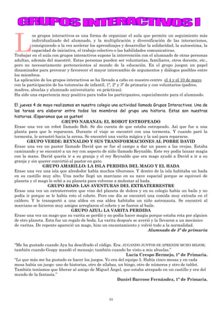 33
L
os grupos interactivos es una forma de organizar el aula que permite un seguimiento más
individualizado del alumnado, y la multiplicación y diversificación de las interacciones,
consiguiendo a la vez acelerar los aprendizajes y desarrollar la solidaridad, la autoestima, la
capacidad de iniciativa, el trabajo colectivo o las habilidades comunicativas.
Trabajar en el aula con grupos interactivos supone la intervención con el alumnado de otras personas
adultas, además del maestr@. Estas personas pueden ser voluntarias, familiares, otros docente, etc.,
pero no necesariamente pertenecientes al mundo de la educación. En el grupo juegan un papel
dinamizador para provocar y favorecer el mayor intercambio de argumentos y diálogos posibles entre
los miembros.
La aplicación de los grupos interactivos se ha llevado a cabo en nuestro centro el 4 y el 10 de mayo
con la participación de los tutores/as de infantil, 1º, 2º y 3º de primaria y con voluntarios (padres,
madres, abuelas y alumnado universitario en prácticas).
Ha sido una experiencia muy positiva para todos los participantes, especialmente para el alumnado.
El jueves 4 de mayo realizamos en nuestro colegio una actividad llamada Grupos Interactivos. Una de
las tareas era elaborar entre todos los miembros del grupo una historia. Estas son nuestras
historias. ¡Esperamos que os gusten!
GRUPO NARANJA: EL ROBOT ESTROPEADO
Erase una vez un robot llamado Bob. Se dio cuenta de que estaba estropeado. Así que fue a una
planta para que le repararan. Durante el viaje se encontró con una tormenta. Y cuando paró la
tormenta, le arrastró hacia la arena. Se encontró una varita mágica y la usó para repararse.
GRUPO VERDE: REYNALDO Y SUS TRANSFORMACIONES AL POBRE DAVID
Erase una vez un pastor llamado David que se fue al campo a dar un paseo a las ovejas. Estaba
caminando y se encontró a un rey con aspecto de niño llamado Reynaldo. Este rey podía lanzar magia
con la mano. David quería ir a su granja y el rey Reynaldo que era mago ayudó a David a ir a su
granja y sin querer convirtió al pastor en gato.
GRUPO AMARILLO: LA ISLA PERDIDA DEL MAGO Y EL HADA
Erase una vez una isla que alrededor había muchos tiburones. Y dentro de la isla habitaba un hada
en su castillo muy alto. Una noche llegó un marciano en su nave espacial porque se equivocó de
planeta y el mago le echó a su planeta para volverse a molestar al hada.
GRUPO ROJO: LAS AVENTURAS DEL EXTRATERRESTRE
Erase una vez un extraterrestre que vino del planeta de dulces y en su colegio había un baile y no
podía ir porque se le había roto el cohete. Pero ese día se encontró una comida muy extraña en el
caldero. Y le transportó a una aldea en esa aldea habitaba un niño astronauta. Se encontró al
marciano se hicieron muy amigos arreglaron el cohete y se fueron al baile.
GRUPO AZUL: LA VARITA PERDIDA
Erase una vez un mago que su varita se perdió y no podía hacer magia porque estaba rota por alguien
de otro planeta. Esta fue un regalo de boda. La varita después se averió y la llevaron a un mecánico
de varitas. De repente apareció un mago, hizo un encantamiento y volvió todo a la normalidad.
Alumnado de 3º de primaria
“Me ha gustado cuando Aya ha descifrado el código. Era: JUGANDO JUNTOS SE APRENDE MCHO MEJOR;
también cuando Gospy mandó el mensaje; también cuando he visto a mis abuelas.”
Lucía Crespo Bermejo, 1º de Primaria.
“Lo que más me ha gustado es hacer los juegos. Yo era del equipo 5. Había cinco mesas y en cada
mesa había un juego: uno de historias, otro de sílabas, un bingo, otro de números y otro de tablet.
También teníamos que liberar al amigo de Miguel Ángel, que estaba atrapado en un castillo y era del
mundo de la fantasía.”
Daniel Barroso Fernández, 1º de Primaria.
 