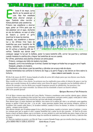 36
E
l lunes 8 de mayo, Leroy
Merlin se ha pasado por el
cole. Nos han enseñado
cómo ahorrar energía y
agua. También cómo reciclar y
hemos plantado unas zanahorias.
Primero nos enseñaron a ahorrar
agua, poner un filtro para que no
nos pasemos con el agua, ducharse
en vez de bañarse, no usar el váter
de basura y cerrar el grifo
mientras te lavas los dientes.
Después, nos enseñaron a ahorrar
luz y los últimos tres tipos de
bombillas que eran: bombilla de 46
voltios, bombilla de bajo consumo
de 23 voltios y bombilla LED de 7
voltios. También nos dieron unos
consejos: apagar la luz por la mañana, poner la nueva bombilla LED, cerrar las puertas y ventanas
cuando tenemos la calefacción y limpiar las bombillas de vez en cuando.
Por último, plantamos unas plantas urbanas con estos pasos:
Primero, consigue una tabla de madera reciclada.
Después, corta tres botellas por la mitad. Cuando las tengas cortadas haz un agujero en el tapón.
Después, grápalo a la madera.
Finalmente, echa abono y pon las semillas y cúbrelas con un poco más de abono.
Cuando terminamos nos contaron la historia de Vega y su perro Fuego y nos dieron un libro sobre la
historia. CARLA CARBAYO SANTAMARÍA . 3er curso
El día 8 de mayo de 2017, hemos bajado al salón de actos del colegio para que nos dieran una charla
sobre reciclaje y ahorro de energía.
Han venido un chico y tres chicas. La primera nos ha explicado cosas sobre el ahorro de agua y nos ha
dicho que cuando tiramos de la cadena salen ¡seis litros de agua! La segunda nos ha hablado sobre el
ahorro de energía y nos ha dicho que cuando tengamos puesta la calefacción, las puertas y las
ventanas tienen que estar cerradas. La última nos ha enseñado a hacer un huerto urbano.
¡Me lo he pasado genial!
Quique Barrero.4º de Primaria
El 8 de Mayo vinieron unos chic@s del Leroy Merlín. Vinieron a enseñarnos como reciclar, ahorrar agua y ahorrar
energía. Primero nos enseñaron como reciclar: hay varios contenedores, azul para cartón y papel, verde para el vidrio
y el amarillo para el plástico. Para reciclar hay que tirar todo donde corresponda.
Para ahorrar agua: es mejor ducharse que bañarse, tirar menos de la cadena del váter y no utilizarlo como papelera
porque se gastan 6 litros por tirar y en un año cuatro personas pueden llenar una piscina olímpica; utilizar el
lavaplatos solo cuando están llenos y la lavadora también; cuando te lavas los dientes, te afeitas o te enjabonas la
cabeza…siempre cerrar el grifo.
Para ahorrar energía: por la mañana apagar la luz y abrir las persianas, cuando es invierno poner el radiador y cerrar
las ventanas para que se quede el calor, comprar bombillas led y quitar las de alto consumo. Al final los de sexto
fueron a hacer un huerto urbano, que es un huerto en casa: primero se cortó una botella muy poco, luego se hace un
agujero en el tapón y después se echa tierra, luego las semillas de zanahorias y un poco más de tierra, y cada dos días
se riegan.
Al, final nos regalaron un poster y un libro de Vega y su perro llamado Fuego, que nos enseña cómo hay que ahorrar.
¡HA SIDO MUY EDUCATIVO! Sorin Pascar. 5º curso
ANGÉLICA MONTEIRO DA COSTA . 3er curso
 