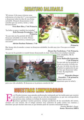 37
“El viernes 12 de mayo vinieron unas
enfermeras a la clase de 1º y nos enseñaron
a desayunar todos los días de una forma
saludable. Después desayunamos en el
comedor pan con aceite y leche y todos
llevamos fruta”
Vera Bote Díez, 1º de Primaria.
“La leche es sana y también las tostadas”
Erik Naranjo Fernández. 1º de
Primaria.
“Lo que más me ha gustado del día del
desayuno saludable es la leche. Hemos
contado nuestros secretos y comimos pan
con aceite”
Adrián Esteban Palomar, 1º de
Primaria.
Hoy hemos ido al comedor a comer un desayuno saludable, ha sido muy rico. Creo que es el mejor
desayuno”
Álvaro Saz Cardeñosa. 1º de Primaria.
“Lo que me ha gustado es cuando hemos desayunado en clase. Unas chicas nos estaban contando
cosas saludables. Me he
divertido”
Irene Ballenilla Izquierdo.
1º de Primaria.
“Lo que más me ha gustado es
el pan con aceite, la leche con
cola cao y la leche sin cola cao.
También la explicación de por
qué hay que desayunar todos
los días. Es importante
desayunar”
Alejandro Duque
Gonzáles. 1º de primaria.
“Comer sano es muy
importante para la salud y
para una vida saludable. El desayuno es la primera comida del día”
E
n el Pereda tenemos unas grandes profesionales trabajando por las tardes para que nuestro
cole esté perfecto cada día, a pesar de ser sólo dos trabajadoras, ya que nos correspondería
una persona más, realizan su trabajo de manera excepcional.
Queremos agradecer vuestra paciencia, siempre pendientes de las necesidades del centro,
siempre con una sonrisa. En el colegio estamos muy contentos de poder contar con vosotras y
deseamos que por muchos años mas ya que formáis parte de nuestra comunidad escolar.
Gracias Maribel y Juani.
Junta Directiva AMPA
 