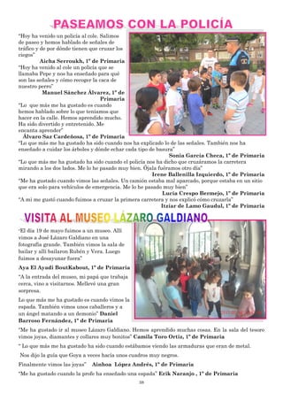 38
“Hoy ha venido un policía al cole. Salimos
de paseo y hemos hablado de señales de
tráfico y de por dónde tienen que cruzar los
ciegos”
Aicha Serroukh, 1º de Primaria
“Hoy ha venido al cole un policía que se
llamaba Pepe y nos ha enseñado para qué
son las señales y cómo recoger la caca de
nuestro perro”
Manuel Sánchez Álvarez, 1º de
Primaria
“Lo que más me ha gustado es cuando
hemos hablado sobre lo que teníamos que
hacer en la calle. Hemos aprendido mucho.
Ha sido divertido y entretenido. Me
encanta aprender”
Álvaro Saz Cardeñosa, 1º de Primaria
“Lo que más me ha gustado ha sido cuando nos ha explicado lo de las señales. También nos ha
enseñado a cuidar los árboles y dónde echar cada tipo de basura”
Sonia García Checa, 1º de Primaria
“Lo que más me ha gustado ha sido cuando el policía nos ha dicho que cruzáramos la carretera
mirando a los dos lados. Me lo he pasado muy bien. Ójala fuéramos otro día”
Irene Ballenilla Izquierdo, 1º de Primaria
“Me ha gustado cuando vimos las señales. Un camión estaba mal aparcado, porque estaba en un sitio
que era solo para vehículos de emergencia. Me lo he pasado muy bien”
Lucía Crespo Bermejo, 1º de Primaria
“A mi me gustó cuando fuimos a cruzar la primera carretera y nos explicó cómo cruzarla”
Itzíar de Lamo Gaudul, 1º de Primaria
“El día 19 de mayo fuimos a un museo. Allí
vimos a José Lázaro Galdiano en una
fotografía grande. También vimos la sala de
bailar y allí bailaron Rubén y Vera. Luego
fuimos a desayunar fuera”
Aya El Ayadi BoutKabout, 1º de Primaria
“A la entrada del museo, mi papá que trabaja
cerca, vino a visitarnos. Mellevé una gran
sorpresa.
Lo que más me ha gustado es cuando vimos la
espada. También vimos unos caballeros y a
un ángel matando a un demonio” Daniel
Barroso Fernández, 1º de Primaria
“Me ha gustado ir al museo Lázaro Galdiano. Hemos aprendido muchas cosas. En la sala del tesoro
vimos joyas, diamantes y collares muy bonitos” Camila Toro Ortiz, 1º de Primaria
“ Lo que más me ha gustado ha sido cuando estábamos viendo las armaduras que eran de metal.
Nos dijo la guía que Goya a veces hacía unos cuadros muy negros.
Finalmente vimos las joyas” Ainhoa López Andrés, 1º de Primaria
“Me ha gustado cuando la profe ha enseñado una espada” Erik Naranjo , 1º de Primaria
 