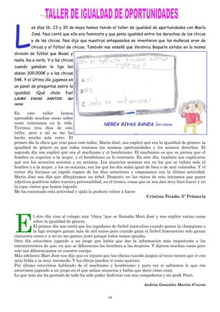 39
L
os días 16, 23 y 30 de mayo hemos tenido el taller de igualdad de oportunidades con María
José. Nos contó que ella era feminista y que ponía igualdad entre los derechos de los chicos
y de las chicas. Nos dijo que nuestros antepasados se inventaron que las muñecas eran de
chicas y el fútbol de chicos. También nos enseñó que Verónica Boquete estaba en la misma
división de fútbol que Messi y
nadie iba a verla. Y a los chicos
cuando ganaban la liga les
daban 300.000€ y a las chicas
54€. Y el último día jugamos en
un panel de preguntas sobre la
igualdad. ¡Qué chulo fue!
LAURA VACAS SANTOS. 3er
curso
En este taller hemos
aprendido muchas cosas sobre
como valorarnos en la vida.
Tuvimos tres días de este
taller, pero a mí se me ha
hecho mucho más corto. El
primer día la chica que vino para este taller, María José, nos explicó qué era la igualdad de género: la
igualdad de género es que todos tenemos las mismas oportunidades y los mismos derechos. El
segundo día nos explicó qué era el machismo y el hembrismo. El machismo es que se piensa que el
hombre es superior a la mujer, y el hembrismo es lo contrario. En este día, también nos explicaron
qué son los anuncios sexistas y no sexistas. Los anuncios sexistas son en los que se valora más al
hombre o a la mujer, y los no sexistas, son los que los dos salen igual de bien o de mal valorados. Y el
tercer día hicimos un rápido repaso de los días anteriores y empezamos con la última actividad.
María José nos dijo que dibujáramos un árbol. Después, en las raíces de este teníamos que poner
adjetivos positivos sobre nuestra personalidad, en el tronco, cosas que se nos dan muy bien hacer y en
la copa, éxitos que hemos logrado.
Me ha encantado esta actividad y ojalá la pudiera volver a hacer.
Cristina Tirado. 5º Primaria
E
l otro día vino al colegio una “chica “que se llamaba Mari José y nos explico varias cosas
sobre la igualdad de género.
El primer día nos contó que los jugadores de futbol masculino cuando ganan la champions o
la liga siempre ganan más de mil euros pero cuando gana el futbol femenenino solo ganan
cincuenta euros y a mí no me parece justo porque todos somos iguales.
Otro día estuvimos jugando a un juego que había que dar la información más importante a los
extraterrestres de que, en que se diferencias los hombres a las mujeres. Y dijeron muchas cosas pero
solo nos diferenciamos en nuestro cuerpo.
Más adelante Mari José nos dijo que es injusto que las chicas cuando juegan al tenis tienen que ir con
mini falda y es muy incomodo. Y los chicos pueden ir como quieran.
Por último estuvimos hablando de el machismo y hembrismo y para ver si sabíamos lo que era
estuvimos jugando a un juego en el que salían anuncios y había que decir cómo eran.
Lo que más me ha gustado de todo ha sido poder disfrutar con mis compañeros y mi profe Petri.
Andrea González Martín 6ºcurso
NEREA RIVAS RANEA. 3er curso
 