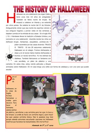 4
H
alloween es una celebración de origen Celta y
tiene unos tres mil años de antigüedad.
También se llama noche de brujas. Se
empezó a celebrar en Irlanda y se extendió
por otros países. Se celebra la noche del 31 de Octubre.
Antiguamente creían que esa noche los espíritus volvían a
sus antiguos hogares y ponían velas en las ventanas y
dejaban comida en la entrada de sus casas . En el siglo XIX
( 1 9 ) Irlandeses llevan la tradición a Estados Unidos y se
convierte en una celebración divertida donde los niños se
disfrazan: brujas , fantasmas , esqueletos , zombies etc. Y
piden caramelos por las casas diciendo: TRUCO
O TRATO . El día 29 estuvimos celebrando
Halloween en el colegio. Fuimos disfrazados a
clase y en el recreo había madres disfrazadas e
hicimos un recreo terrorífico. Yo me disfracé de
diablesa. También fabricamos un fantasma con
una servilleta, un plato de plástico y una
cartulina. En estos días, estoy viendo películas y dibujos
animados sobre Halloween. En mi casa tengo una velita con forma de calabaza y con una cara que puede
asustar.
ALBA RUIZ. 5º CURSO
P
ara el
día
de
Halloween, en
la clase de
Inglés,
hicimos
fantasmas y
arañas para
decorar. Para
hacer el
fantasma
usamos platos
de plástico, servilletas y una cartulina para los ojos, la boca y
los brazos. La araña se hacía con cartulina negra y para hacer
los ojos usamos cartulina blanca. Nos lo pasamos muy bien
porque además estuvimos escuchando canciones de Halloween
mientras que hacíamos las manualidades. ¡Era terrorífico!
Alumnado de 5º y 6º curso
 