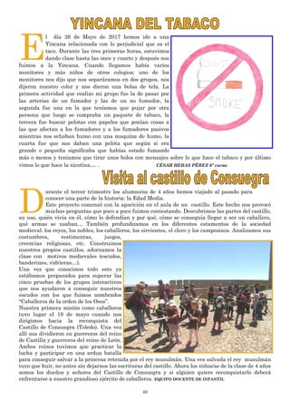 40
E
l día 26 de Mayo de 2017 hemos ido a una
Yincana relacionada con lo perjudicial que es el
taco. Durante las tres primeras horas, estuvimos
dando clase hasta las once y cuarto y después nos
fuimos a la Yincana. Cuando llegamos había varios
monitores y más niños de otros colegios; uno de los
monitores nos dijo que nos separáramos en dos grupos, nos
dijeron nuestro color y nos dieron una bolsa de tela. La
primera actividad que realizo mi grupo fue la de pasar por
las arterias de un fumador y las de un no fumador, la
segunda fue una en la que teníamos que pujar por otra
persona que luego se compraba un paquete de tabaco, la
tercera fue buscar pelotas con papeles que ponían cosas a
las que afectan a los fumadores y a los fumadores pasivos
mientras nos echaban humo con una maquina de humo, la
cuarta fue que nos daban una pelota que según si era
grande o pequeña significaba que habías estado fumando
más o menos y teníamos que tirar unos bolos con mensajes sobre lo que hace el tabaco y por último
vimos lo que hace la nicotina… . CÉSAR HERAS PÉREZ 6º curso
D
urante el tercer trimestre los alumno/as de 4 años hemos viajado al pasado para
conocer una parte de la historia: la Edad Media.
Este proyecto comenzó con la aparición en el aula de un castillo. Este hecho nos provocó
muchas preguntas que poco a poco fuimos contestando. Descubrimos las partes del castillo,
su uso, quién vivía en él, cómo lo defendían y por qué, cómo se conseguía llegar a ser un caballero,
qué armas se usaban… También profundizamos en los diferentes estamentos de la sociedad
medieval: los reyes, los nobles, los caballeros, los sirvientes, el clero y los campesinos. Analizamos sus
costumbres, vestimentas, juegos,
creencias religiosas, etc. Construimos
nuestros propios castillos, adornamos la
clase con motivos medievales (escudos,
banderines, vidrieras…).
Una vez que conocimos todo esto ya
estábamos preparados para superar las
cinco pruebas de los grupos interactivos
que nos ayudaron a conseguir nuestros
escudos con los que fuimos nombrados
“Caballeros de la orden de los Osos”.
Nuestra primera misión como caballeros
tuvo lugar el 19 de mayo cuando nos
dirigimos hacia la reconquista del
Castillo de Consuegra (Toledo). Una vez
allí nos dividieron en guerreros del reino
de Castilla y guerreros del reino de León.
Ambos reinos tuvimos que practicar la
lucha y participar en una ardua batalla
para conseguir salvar a la princesa retenida por el rey musulmán. Una vez salvada el rey musulmán
tuvo que huir, no antes sin dejarnos las escrituras del castillo. Ahora los niños/as de la clase de 4 años
somos los dueños y señores del Castillo de Consuegra y si alguien quiere reconquistarlo deberá
enfrentarse a nuestro grandioso ejército de caballeros. EQUIPO DOCENTE DE INFANTIL
 