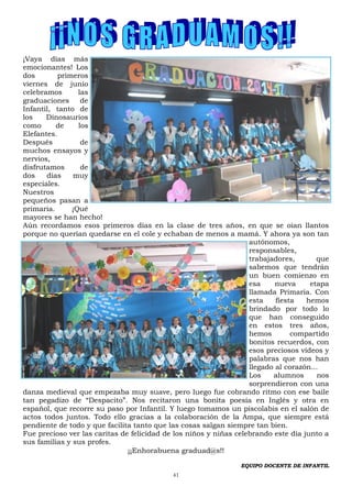 41
¡Vaya días más
emocionantes! Los
dos primeros
viernes de junio
celebramos las
graduaciones de
Infantil, tanto de
los Dinosaurios
como de los
Elefantes.
Después de
muchos ensayos y
nervios,
disfrutamos de
dos días muy
especiales.
Nuestros
pequeños pasan a
primaria. ¡Qué
mayores se han hecho!
Aún recordamos esos primeros días en la clase de tres años, en que se oían llantos
porque no querían quedarse en el cole y echaban de menos a mamá. Y ahora ya son tan
autónomos,
responsables,
trabajadores, que
sabemos que tendrán
un buen comienzo en
esa nueva etapa
llamada Primaria. Con
esta fiesta hemos
brindado por todo lo
que han conseguido
en estos tres años,
hemos compartido
bonitos recuerdos, con
esos preciosos vídeos y
palabras que nos han
llegado al corazón...
Los alumnos nos
sorprendieron con una
danza medieval que empezaba muy suave, pero luego fue cobrando ritmo con ese baile
tan pegadizo de “Despacito”. Nos recitaron una bonita poesía en Inglés y otra en
español, que recorre su paso por Infantil. Y luego tomamos un piscolabis en el salón de
actos todos juntos. Todo ello gracias a la colaboración de la Ampa, que siempre está
pendiente de todo y que facilita tanto que las cosas salgan siempre tan bien.
Fue precioso ver las caritas de felicidad de los niños y niñas celebrando este día junto a
sus familias y sus profes.
¡¡Enhorabuena graduad@s!!
EQUIPO DOCENTE DE INFANTIL
 