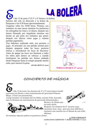 42
El día 12 de junio 3º,4º,5º y 6º fuimos a la bolera.
Salimos del cole en dirección a la bolera de
Parquesur a las 9:30 horas aproximadamente.
Llegamos sobre las 10:00 horas. Primero, nos
sentamos en unas mesas mientras los profesores
les entregaban las listas y el dinero, después nos
fueron llamando por megafonía mientras nos
decían en qué pista nos teníamos que poner,
después nos dijeron cómo jugar y cuántas
partidas jugaríamos.
Tras habernos explicado todo, nos pusimos a
jugar. Al principio era una partida normal pero
después apagaron todas las luces, pusieron
música y encendieron las luces de discoteca.
Antes de apagar las luces nos llamaron a todos
los niños para darnos un refresco y cuando
terminamos las partidas nos fuimos andando
desde Parquesur hasta el colegio pasando mucho
calor, pero mereció la pena.
AINARA BOTE (5º curso)
NOELIA DUQUE (5º curso)
CONCIERTO DE MÚSICA
El día 13 de junio, los alumnos de 4º y 5º curso hemos tocado
canciones con flauta y otros instrumentos de percusión Primero
Diego y Unai nos presentaron.
Luego tocamos: en tiempos del rey Sabio, nuestro Vals, Leyenda
(que la hicimos con instrumentos de percusión determinada y
flauta) y la última que
no tenía título.
Después, los alumnos de 5º, tocaron unas
canciones muy, muy, pero que muy difíciles y
cantaron una canción con el idioma de una tribu
africana.
Al terminar algunos padres se pusieron a llorar.
¡¡¡ FUE GENIAL!!!
LAURA IOANA IAMNITCHI Y MARÍA ONOFREI. 4º curso
 