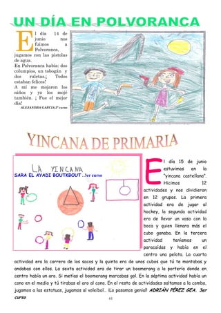 43
E
l día 14 de
junio nos
fuimos a
Polvoranca,
jugamos con las pistolas
de agua.
En Polvoranca había: dos
columpios, un tobogán y
dos ruletas.¡ Todos
estaban felices!
A mí me mojaron los
niños y yo los mojé
también. ¡ Fue el mejor
día!
ALEJANDRA GARCIA.2º curso
E
l día 15 de junio
estuvimos en la
“yincana castellana”.
Hicimos 12
actividades y nos dividieron
en 12 grupos. La primera
actividad era de jugar al
hockey, la segunda actividad
era de llevar un vaso con la
boca y quien llenara más el
cubo ganaba. En la tercera
actividad teníamos un
paracaídas y había en el
centro una pelota. La cuarta
actividad era la carrera de los sacos y la quinta era de unos cubos que tú te montabas y
andabas con ellos. La sexta actividad era de tirar un boomerang a la portería donde en
centro había un aro. Si metías el boomerang marcabas gol. En la séptima actividad había un
cono en el medio y tú tirabas el aro al cono. En el resto de actividades saltamos a la comba,
jugamos a las estatuas, jugamos al voleibol… ¡Lo pasamos genial! ADRIÁN PÉREZ GEA. 3er
curso
SARA EL AYADI BOUTKBOUT . 3er curso
 