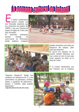 44
El martes comenzamos
nuestra semana con
una limonada riquísima que
nos ofrecieron las madres del
AMPA y con una Yincana de
juegos en inglés en 5 años ¡fue
muy divertido!
El miércoles realizamos
nuestra jornada de
convivencia en Polvoranca
donde pudimos compartir
grandes momentos con todos los
amigos/as del colegio. ¡Qué
calor que pasamos!
El jueves los alumnos de la
escuela infantil Dulcinea que
van a entrar al cole el curso que
viene, pasaron un ratito en la
clase de 3 años.
Y el viernes finalizamos con
una Yincana con la temática
“deportes olímpicos” donde nos
ayudaron los alumnos/as de 5º y nos
convertimos en gimnastas, ciclistas,
atletas y jugadores de baloncesto ,
hockey y voleibol. ¡Qué grandes
deportistas!
EQUIPO DOCENTE DE INFANTIL
 