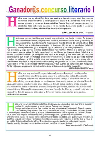 45
H
abía una vez un científico loco que creó un tipo de ratas, pero las ratas se
volvieron incontrolables y destruyeron la ciudad. El científico loco creó un
queso gigante y las ratas incontrolables fueron hacia el queso gigante y el
científico loco soltó una cuerda y en la cuerda había una jaula y las ratas
estaban encerradas y el científico loco hizo una poción.
RAÚL ALCALDE ROA. 1er curso
H
abía una vez un científico que inventó una máquina que hacía comida. En invierno
hacía chocolate caliente, en primavera hacía té, en verano hacía polos y helados y en
otoño daba tarta. ¡Era la máquina más rica del mundo! Un día de verano, el sol daba
tan fuerte que la máquina se averió y no funcionó. ¡Oh no, ya no va a haber helados!,
dijo un niño. No te preocupes, yo la arreglaré, dijo el científico. ¡Qué bien ¡ dijo el niño.
Fue a su casa y cogió clavos, tornillos, destornillador y un martillo, ¡Manos a la obra! La reparó y
quedo como nueva, daba de todo, pero hubo un problema, en invierno daba helados y en
verano chocolate caliente. ¡A arreglarlo otra vez! Y lo arregló y fue muy bien, el chocolate
caliente sabía aún mejor, los helados eran de nuevos sabores, la tarta era de glaseado de limón
y todos los sabores, y el té estaba muy rico porque era de manzana, era el mejor día, el
científico era muy listo, el mejor inventor del mundo y fue ganador de un concurso de máquinas.
Puede ser el rey de los científicos y tener una pasta, y sus sueños se cumplieron con máquinas.
Tenía 100 euros y una novia pero él prefería lo de antes pero le gustaba más esto.
JIMENA DAMAS GOMEZ. 2º curso
H
abía una vez un científico que vivía en el planeta Luz Azul. Un día estaba
descubriendo una fórmula para viajar a la velocidad de la luz. Pasó mucho
tiempo y se le ocurrió hacer una máquina del tiempo. Y cuando la creo en un
abrir y cerrar de ojos ya no estaba en su laboratorio sino en un planeta lleno de
agua. A lo lejos se veía tierra con altos edificios y decidió nadar hasta la orilla. Cuando
estaba en tierra firme se encontró a unos alienígenas que vestían, comían y hablaban en el
mismo idioma. Ellos explicaron que ese planeta se llamaba La Tierra y como él vivía solo con
sus padres, decidió quedarse allí a vivir y de vez en cuando iba a visitar a sus padres.
LAURA VACAS. 3er curso
H
abía una vez un científico llamado Unai. Un día vino su sobrina Eva para que Unai la cuidara y
Unai se dio con la mano en la frente, porque Eva era muy traviesa.
Cuando se fue la madre de Eva, Unai se fue a su laboratorio y Eva lo siguió. Él se dio cuenta
que Eva lo seguía y le dijo: - Eva, no toques nada, por favor y pórtate bien – Y Eva le dijo que
sí. Unai empezó a mezclar líquidos y, aunque Eva también quería, Unai le dijo que no. Cuando Unai se
fue al baño, Eva empezó a mezclar líquidos y cuando llegó Unai…¡Eva había desaparecido!
Unai empezó a buscar y a buscar porque alguien había tocado sus cosas, y es que Eva ¡era invisible! Así
que Unai se puso a investigar y a mezclar: mezcló aceite, agua, sal y yogur; se lo echó a Eva ¡y volvió a
ser visible! Entonces Unai le dijo a Eva: -Eva, si quieres, puedes ayudarme en los experimentos.
Eva dijo que sí y de mayor, se convirtió en una gran científica, como su tío Unai.
Laura Ioana Iamnitchi – 4º de Primaria
 
