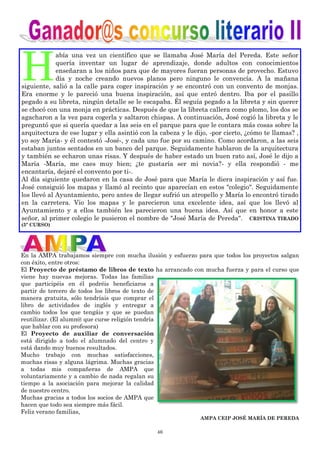 46
H
abía una vez un científico que se llamaba José María del Pereda. Este señor
quería inventar un lugar de aprendizaje, donde adultos con conocimientos
enseñaran a los niños para que de mayores fueran personas de provecho. Estuvo
día y noche creando nuevos planos pero ninguno le convencía. A la mañana
siguiente, salió a la calle para coger inspiración y se encontró con un convento de monjas.
Era enorme y le pareció una buena inspiración, así que entró dentro. Iba por el pasillo
pegado a su libreta, ningún detalle se le escapaba. Él seguía pegado a la libreta y sin querer
se chocó con una monja en prácticas. Después de que la libreta callera como plomo, los dos se
agacharon a la vez para cogerla y saltaron chispas. A continuación, José cogió la libreta y le
preguntó que si quería quedar a las seis en el parque para que le contara más cosas sobre la
arquitectura de ese lugar y ella asintió con la cabeza y le dijo, -por cierto, ¿cómo te llamas? ,
yo soy María- y él contestó -José-, y cada uno fue por su camino. Como acordaron, a las seis
estaban juntos sentados en un banco del parque. Seguidamente hablaron de la arquitectura
y también se echaron unas risas. Y después de haber estado un buen rato así, José le dijo a
María -María, me caes muy bien; ¿te gustaría ser mi novia?- y ella respondió - me
encantaría, dejaré el convento por ti-.
Al día siguiente quedaron en la casa de José para que María le diera inspiración y así fue.
José consiguió los mapas y llamó al recinto que aparecían en estos "colegio". Seguidamente
los llevó al Ayuntamiento, pero antes de llegar sufrió un atropello y María lo encontró tirado
en la carretera. Vio los mapas y le parecieron una excelente idea, así que los llevó al
Ayuntamiento y a ellos también les parecieron una buena idea. Así que en honor a este
señor, al primer colegio le pusieron el nombre de "José María de Pereda". CRISTINA TIRADO
(5º CURSO)
En la AMPA trabajamos siempre con mucha ilusión y esfuerzo para que todos los proyectos salgan
con éxito, entre otros:
El Proyecto de préstamo de libros de texto ha arrancado con mucha fuerza y para el curso que
viene hay nuevas mejoras. Todas las familias
que participéis en él podréis beneficiaros a
partir de tercero de todos los libros de texto de
manera gratuita, sólo tendríais que comprar el
libro de actividades de inglés y entregar a
cambio todos los que tengáis y que se puedan
reutilizar. (El alumn@ que curse religión tendría
que hablar con su profesora)
El Proyecto de auxiliar de conversación
está dirigido a todo el alumnado del centro y
está dando muy buenos resultados.
Mucho trabajo con muchas satisfacciones,
muchas risas y alguna lágrima. Muchas gracias
a todas mis compañeras de AMPA que
voluntariamente y a cambio de nada regalan su
tiempo a la asociación para mejorar la calidad
de nuestro centro.
Muchas gracias a todos los socios de AMPA que
hacen que todo sea siempre más fácil.
Feliz verano familias,
AMPA CEIP JOSÉ MARÍA DE PEREDA
 
