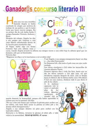 47
Había una vez una científica
llamada Ángela se había
cambiado de colegio, por motivos de
trabajo de sus padres, y por lo tanto
tenía que hacer nuevos amigos. En
su primer día de cole había hecho 3
amigos llamados: Victoria, Jackson y
Ryan.
Después del colegio, Ángela les dijo
a sus amigos que vinieran a una
vieja fábrica abandonada detrás de
la escuela para enseñarles algo.
Al llegar, había algo con forma
humana bajo una sábana vieja y
sucia, cuando Ángela levantó la sábana sus amigos vieron a una robot bajo la sábana igual que un
humano, solo que no funcionaba.
Victoria dijo:
“Hagamos un chip y se lo insertamos a ver si cobra vida”
Y así Ángela y sus amigos consiguieron hacer un chip
y… ¡La robot funcionaba!
La llamaron Lili, ella tenía el pelo rosa con ojos verde
azulado.
Los chicos enseñaron a Lili todas las maravillas de
nuestro planeta Tierra.
Pasaron algunos días y todo iba bien, hasta que un
día los chicos notaron a Lili algo rara, así que
decidieron seguirla después de clase, ¡Lili se dirigía
hacia la fábrica! ¡En la fabrica había unos 100 robots!
Y Lili era una esclava, obedecía todo lo que decía el
jefe de los robots.
A la mañana
siguiente Lili le
contó el malvado
plan de los
robots, ¡Querían
apoderarse del
mundo! Lili no
quería destruir la humanidad, porque ella había aprendido lo
valioso que era la amistad. Lili dijo:
“Os voy a dar este frasco que contiene la pócima para acabar con
los robots, solo hará falta rociar la pócima al robot jefe y los
demás robots desaparecerán.”
Ángela y sus amigos idearon un plan para acabar con los
malvados robots.
Entraron a la fábrica, rociaron la pócima al robot jefe, y todo
volvió a la normalidad. XIAO QI RONG. 6º curso
 