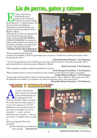 48
E
l lunes 12 de Junio,
coincidiendo con el
comienzo de la Semana
Cultural de nuestro colegio,
los alumnos de 1º, representamos una
obra de teatro que habíamos
preparado con mucha ilusión, con
ayuda de nuestros profesores Inma ,
Miguel y María.
“Hoy ha sido un día muy especial. En
el cole hemos hecho una obra de
teatro. Se llama LÍO DE PERROS,
GATOS Y RATONES. Yo he sido un
ratón y Álvaro llamó a los ratones y a
los perros y después a los gatos para
saludar. Nos quedó divertido”
Estéfano Tomás Ruiz Rodríguez.
1º de Primaria.
“Me ha gustado lo del principio,
cuando el rey hablaba y decía los privilegios para los perros. También la canción de los gatos. Me lo
he pasado muy bien.”
Adrián Esteban Palomar. 1º de Primaria.
“ Yo me lo he pasado muy bien. Estaba muy nerviosa pero lo intenté y me gustó un montón. Me lo
pasé requetebién y le doy las gracias a Miguel y a María.”
Aicha Serrouck. 1º de Primaria.
“Me ha gustado cuando ha saildo la asamblea de ratones.”
Erik Naranjo Fernández. 1º de Primaria.
“Me ha gustado actuar con mis compañeros y han venido a verme actuar mi padre y mi madre.”
Sergio Martínez Recio. 1º de Primaria.
“Lo que más me ha gustado es hacer el teatro porque gracias a Inma, Miguel y María, gracias a ellos
he afrontado mis miedos y la vergüenza. La obra era graciosa, guay y muy muy bonita.”
Alejandro Duque Gonzales. 1º de Primaria.
A
yer día 15 de junio de
2017, hicimos una obra de
teatro protagonizada por
los alumnos de 4º de
Primaria titulada: “Ojos y Cerrojos”.
Yo estaba muy nervioso aunque no
se me viera, porque era “La Voz”.
Hablaba con un cono para hacer lo
que ponía en el papel, que era lo
siguiente: “… suena una voz
envolvente que retumba…”. Eso era
en el Acto 1 y también salí en el Acto
3.
¡Me lo pasé genial! ¡Fue muy
divertido!
¡Estaba clarísimo que lo íbamos a
hacer genial! JOSÉ MANUEL
DOMÍNGUEZ REGUERA. 4º de Primaria
 