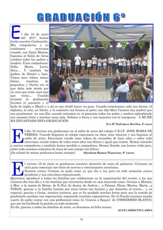 49
E
l viernes 16 de junio se graduaron nuestros alumn@s de sexto de primaria. Cerraron un
ciclo para comenzar otro lleno de nuevas y emocionantes aventuras.
Nuestra tutora Cristina no pudo estar ya que dio a luz pero en todo momento estuvo
pendiente y nos estuvimos comunicando.
Queremos agradecer a todas las familias que colaboraron en la organización del evento, a las que
vinieron día tras día y a las familias que estuvieron desde su casa haciendo cosas. Gracias a Miriam,
a Mar, a la mamá de Bryan, de Si Rui, de Jesica, de Andrea… a Paloma, Elena, Marisa, María…a
TOD@S, gracias a la familia Lancho por estas letras tan bonitas y por donarlas al centro… y en
especial, gracias a Gema, nuestra cocinera, que se ha quedado muchas horas para que la comida de
graduación quedase tan espectacular superando nuestras expectativas. En el Pereda tenemos mucha
suerte de poder contar con una profesional como tú. Gracias a Raquel de COMEDORES BLANCO,
que nos ha facilitado la gestión en todo momento.
En fin, gracias a todas las familias de sexto, os deseamos un feliz verano.
JUNTA DIRECTIVA AMPA
El día 16 de junio
del 2017 hemos
hecho nuestra Graduación.
Mis compañeros y yo
estábamos nerviosos
cuando, nos llamó Marisa;
bajamos al Salón de Actos
estaban todos los padres y
madres. Unos compañeros:
Sofía, María, Lucía,
Sara… Y también los
padres de Daniel e Izan.
Vimos unos videos, tomas
falsas, nosotros, de
pequeños; y Noelia era la
que daba más miedo por
su cara que tenía unos ojos
que tenia… Cuando
terminó la graduación
hicimos el concierto y el
baile de inglés a María y a mí se nos olvidó hacer un paso. Cuando terminamos todo nos dieron: el
diploma, la orla, un librito, y la camiseta nos fuimos al patio; nos dijo Mari Carmen (mi madre) que
nos pusiéramos en una fila; cuando entramos en el gimnasio todos los padre y madres aplaudiendo
nos sacamos fotos y muchas cosas más. Salimos a fuera y nos mojamos con la manguera. A MI ME
HA ENCANTADO ESTA GRADUACIÓN
Eva Mª Rodríguez Morillas. 6º curso
E
l día 16 viernes nos graduamos en el salón de actos del colegio C.E.I.P. JOSE MARIA DE
PEREDA. Cuando llegamos al colegio esperamos en clase unos minutos y nos bajamos al
salón de actos. Estuvimos viendo unos videos de recuerdos de hace años y sobre todo
estuvimos viendo videos de todos estos años tan felices e igual que tristes. Hemos conocido
a nuevos compañeros y también hemos perdido a compañeros. Hemos llorado, nos hemos reído pero,
sobre todo estamos contentos de irnos de este colegio tan felices.
¡Os echaré de menos profesores hasta siempre! Abraham Ramos Pizarroso. 6º curso
 