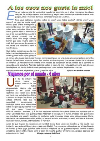5
E
ra un caluroso día de septiembre cuando los alumno/as de 4 años retomamos las clases
después de un largo verano. Con asombro y alegría descubrimos que además de estar más
guapos, altos y mayores íbamos a pertenecer al aula de Los Osos.
Pero ¿qué sabíamos nosotros sobre los osos? ¿son todos iguales? ¿dónde viven? ¿qué
comen? ¿a qué les gusta jugar?
Poco a poco fuimos investigando y
conociendo cosas muy interesantes
sobre estos animales. Una de las
cosas que nos llamó la atención fue
que a los osos pardo les encanta la
miel. Jimena comentó que su
mamá tenía una amiga llamada
Esther que sabía mucho sobre la
miel. Así que no nos lo pensamos
dos veces y la invitamos a venir a
nuestra clase.
Con Esther conocimos que la miel
la fabrican las abejas obreras con el
néctar y polen de las flores para dar
de comer a las larvas. Las abejas viven en colmenas dirigidas por una abeja reina encargada de poner los
huevos de las futuras larvas de abejas. Los machos son los zánganos que son expulsados de la colmena
en invierno. La intervención del hombre en el proceso de explotación de los panales de la colmena es
conocida como apicultura. Además, pudimos probar el polen, la miel y el propóleo (resina que obtienen
las abejas de las yemas de los árboles que luego usan como sellante de pequeños huecos).
Fue muy interesante, esperamos que os gusten las fotos. Equipo docente de Infantil
U
n día de octubre nos
dimos cuenta que
nuestra mascota la osa
Sara había
desaparecido. ¡Madre mía qué
disgusto! A los pocos días
recibimos una postal suya donde
nos decía que se había ido a China
a visitar a su amigo Oso Panda que
estaba enfermo. Nos picó la
curiosidad y comenzamos a
investigar cosas muy interesantes
sobre ese país (qué personas viven
allí, sus ropas, costumbres,
edificios, comidas, animales…). A las dos semanas recibimos otra postal donde nos contaba que su
amigo ya estaba mejor pero que le apetecía hacer con él un viaje por el mundo. De cada país que visitaba
nos mandaba una postal y nosotros no podíamos evitar investigar cosas sobre dichos países: China,
Marruecos y el desierto del Sáhara, Kenia y la sabana africana, Colombia y la selva amazónica, Australia,
las islas Filipinas, la India, el Polo Norte y el Polo Sur.
Antes de que llegaran las vacaciones de navidad, la osa Sara volvió con nosotros y nos regaló una
invitación para visitar el Museo Antropológico de Madrid. Fue estupendo, allí pudimos ver al dios Ganesh
de la India y hacer yoga, pudimos bailar la danza maglalatik de los guerreros filipinos, recorrer la selva
amazónica con el colibrí, incluso sentir el calor del desierto que hay en Marruecos. ¡Gracias osa Sara por
este estupendo viaje! Equipo docente de Infantil
 