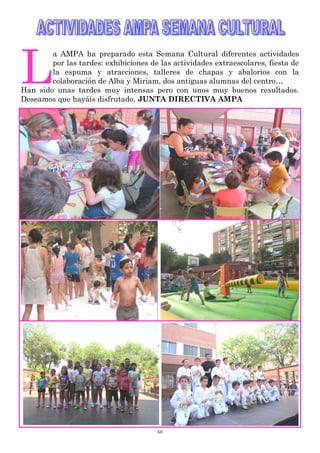50
L
a AMPA ha preparado esta Semana Cultural diferentes actividades
por las tardes: exhibiciones de las actividades extraescolares, fiesta de
la espuma y atracciones, talleres de chapas y abalorios con la
colaboración de Alba y Miriam, dos antiguas alumnas del centro…
Han sido unas tardes muy intensas pero con unos muy buenos resultados.
Deseamos que hayáis disfrutado. JUNTA DIRECTIVA AMPA
 