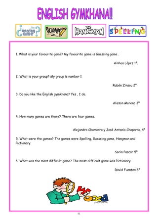 51
1. What is your favourite game? My favourite game is Guessing game .
Ainhoa López 1º.
2. What is your group? My group is number 1
Rubén Zinsou 2º
3. Do you like the English gymkhana? Yes , I do.
Alisson Moreno 3º
4. How many games are there? There are four games.
Alejandro Chamorro y José Antonio Chaparro. 4º
5. What were the games? The games were Spelling, Guessing game, Hangman and
Pictionary.
Sorin Pascar 5º
6. What was the most difficult game? The most difficult game was Pictionary.
David Fuentes 6º
 