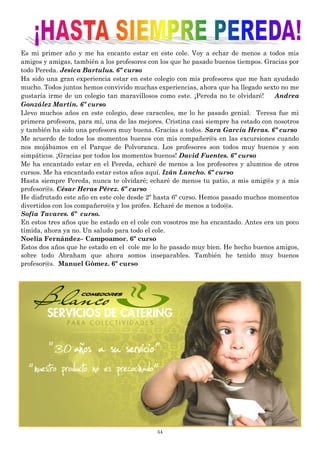 54
Es mi primer año y me ha encanto estar en este cole. Voy a echar de menos a todos mis
amigos y amigas, también a los profesores con los que he pasado buenos tiempos. Gracias por
todo Pereda. Jesica Bartulus. 6º curso
Ha sido una gran experiencia estar en este colegio con mis profesores que me han ayudado
mucho. Todos juntos hemos convivido muchas experiencias, ahora que ha llegado sexto no me
gustaría irme de un colegio tan maravillosos como este. ¡Pereda no te olvidaré! Andrea
González Martín. 6º curso
Llevo muchos años en este colegio, dese caracoles, me lo he pasado genial. Teresa fue mi
primera profesora, para mí, una de las mejores. Cristina casi siempre ha estado con nosotros
y también ha sido una profesora muy buena. Gracias a todos. Sara García Heras. 6º curso
Me acuerdo de todos los momentos buenos con mis compañer@s en las excursiones cuando
nos mojábamos en el Parque de Polvoranca. Los profesores son todos muy buenos y son
simpáticos. ¡Gracias por todos los momentos buenos! David Fuentes. 6º curso
Me ha encantado estar en el Pereda, echaré de menos a los profesores y alumnos de otros
cursos. Me ha encantado estar estos años aquí. Izán Lancho. 6º curso
Hasta siempre Pereda, nunca te olvidaré; echaré de menos tu patio, a mis amig@s y a mis
profesor@s. César Heras Pérez. 6º curso
He disfrutado este año en este cole desde 2º hasta 6º curso. Hemos pasado muchos momentos
divertidos con los compañero@s y los profes. Echaré de menos a todo@s.
Sofía Tavares. 6º curso.
En estos tres años que he estado en el cole con vosotros me ha encantado. Antes era un poco
tímida, ahora ya no. Un saludo para todo el cole.
Noelia Fernández– Campoamor. 6º curso
Estos dos años que he estado en el cole me lo he pasado muy bien. He hecho buenos amigos,
sobre todo Abraham que ahora somos inseparables. También he tenido muy buenos
profesor@s. Manuel Gómez. 6º curso
 