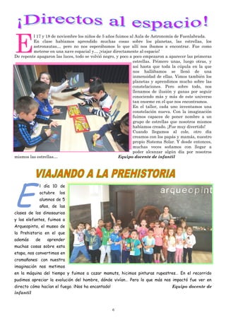 6
E
l 17 y 18 de noviembre los niños de 5 años fuimos al Aula de Astronomía de Fuenlabrada.
En clase habíamos aprendido muchas cosas sobre los planetas, las estrellas, los
astronautas… pero no nos esperábamos lo que allí nos íbamos a encontrar. Fue como
meterse en una nave espacial y… ¡viajar directamente al espacio!
De repente apagaron las luces, todo se volvió negro, y poco a poco empezaron a aparecer las primeras
estrellas. Primero unas, luego otras, y
así hasta que toda la cúpula en la que
nos hallábamos se llenó de una
inmensidad de ellas. Vimos también los
planetas y aprendimos mucho sobre las
constelaciones. Pero sobre todo, nos
llenamos de ilusión y ganas por seguir
conociendo más y más de este universo
tan enorme en el que nos encontramos.
En el taller, cada uno inventamos una
constelación nueva. Con la imaginación
fuimos capaces de poner nombre a un
grupo de estrellas que nosotros mismos
habíamos creado. ¡Fue muy divertido!
Cuando llegamos al cole, otro día
creamos con los papás y mamás, nuestro
propio Sistema Solar. Y desde entonces,
muchas veces soñamos con llegar a
poder alcanzar algún día por nosotros
mismos las estrellas… Equipo docente de infantil
E
l día 10 de
octubre los
alumnos de 5
años, de las
clases de los dinosaurios
y los elefantes, fuimos a
Arqueopinto, el museo de
la Prehistoria en el que
además de aprender
muchas cosas sobre esta
etapa, nos convertimos en
cromañones: con nuestra
imaginación nos metimos
en la máquina del tiempo y fuimos a cazar mamuts, hicimos pinturas rupestres… En el recorrido
pudimos apreciar la evolución del hombre, dónde vivían… Pero lo que más nos impactó fue ver en
directo cómo hacían el fuego. ¡Nos ha encantado! Equipo docente de
infantil
 