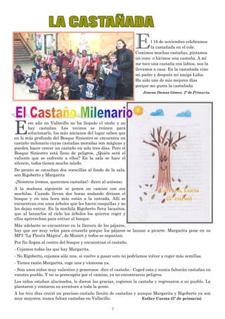 7
El 16 de noviembre celebramos
la castañada en el cole.
Comimos muchas castañas, pintamos
un cono e hicimos una castaña. A mí
me toco una castaña con labios, nos la
llevamos a casa. En la castañada vino
mi padre y después mi amiga Lidia.
Ha sido uno de mis mejores días
porque me gusta la castañada.
Jimena Damas Gómez. 2º de Primaria.
Este año en Vallecillo no ha llegado el otoño y no
hay castañas. Los vecinos se reúnen para
solucionarlo, los más ancianos del lugar saben que
en lo más profundo del Bosque Siniestro se encuentra un
castaño milenario cuyas castañas moradas son mágicas y
pueden hacer crecer un castaño en solo tres días. Pero el
Bosque Siniestro está lleno de peligros, ¿Quién será el
valiente que se enfrente a ellos? En la sala se hace el
silencio, todos tienen mucho miedo.
De pronto se escuchan dos vocecillas al fondo de la sala,
son Rigoberto y Margarita
-¡Nosotros iremos, queremos castañas!- dicen al unísono.
A la mañana siguiente se ponen en camino con sus
mochilas. Cuando llevan dos horas andando divisan el
bosque y en una hora más están a la entrada. Allí se
encuentran con unos árboles que les hacen cosquillas y no
les dejan entrar. En la mochila Rigoberto lleva lacasitos,
que al lanzarlos al cielo los árboles los quieren coger y
ellos aprovechan para entrar al bosque.
Más adelante se encuentran en la llanura de los pájaros,
hay que ser muy veloz para cruzarla porque los pájaros se lanzan a picarte. Margarita pone en su
MP3 “La Flauta Mágica”, de Mozart y todos se espantan.
Por fin llegan al centro del bosque y encuentran el castaño.
- Cojamos todas las que hay Margarita.
- No Rigoberto, cojamos sólo una, si vuelve a pasar esto no podríamos volver a coger más semillas.
- Tienes razón Margarita, coge una y vámonos ya.
- Sois unos niños muy valientes y generosos -dice el castaño.- Coged esta y nunca faltarán castañas en
vuestro pueblo. Y no os preocupéis por el camino, ya no encontrareis peligros.
Los niños estaban alucinados, le dieron las gracias, cogieron la castaña y regresaron a su pueblo. La
plantaron y contaron su aventura a toda la gente.
A los tres días creció un precioso castaño llenito de castañas y aunque Margarita y Rigoberto ya son
muy mayores, nunca faltan castañas en Vallecillo. Esther Cuesta (5º de primaria)
Carrero, Lucía
(5º curso)
 