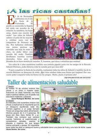 8
E
l 16 de Noviembre
celebramos en el cole
la fiesta de la
Castañada. El
pasillo ya anunciaba la llegada
del otoño con murales de la
estación: la castañera, las hojas
secas, ¡hasta una canción del
otoño! Los niños de Infantil
salimos al patio de los mayores
a celebrar junto con los
compañeros de Primaria ese
día. Nos habíamos elaborado
una corona preciosa que
simulaba una hoja de otoño y,
claro, no podía faltar una
canción del otoño. También
llevábamos nuestras cestitas
decoradas, listas para ser
llenadas de un buen montón de castañas. Y, hummm, ¡qué ricas y calentitas que estaban!
Los niños de 4 años mantearon también una castaña gigante junto con los amigos de la Escuela
Infantil Dulcinea, ¡todos hicieron volar la castaña pero que muy alto!
Y para completar la fiesta de la estación, realizamos todos los niños de Infantil y también los de la
escuela Dulcinea un desayuno de otoño. ¡Qué ricas estaban todas esas frutas que trajimos! Fue una
suerte poder compartir todos los frutos con los amigos. Otoño, ¡hasta el próximo año!
EQUIPO DOCENTE DE INFANTIL
1º Sesión
El martes 18 de octubre vinieron tres
chicas y un chico a nuestra clase.
Estuvimos en clase haciendo una ficha
sobre nuestros hábitos y en el pasillo nos
estuvieron midiendo y pesando.
Sonia Rodríguez Morillas. 3er curso
2º Sesión
El miércoles 2 de noviembre vinieron dos
chicas a explicarnos lo importante que es
un desayuno equilibrado cada día.
Primero jugamos a un juego llamado
Trivial con preguntas sobre alimentación.
Hicimos grupos de 4 ó 5 personas. Mi
grupo era: Alex, Sara, Adrián M. y yo.
También nos contaron que siempre
cuando fuéramos al supermercado y
comparamos cereales, veamos la
etiqueta y cojamos los que tengan
menos azúcares y grasas. Es importante
tener todos los días un desayuno bueno y saludable como una pieza de fruta y una taza de leche. Laura
Vacas Santos. 3er curso.
 