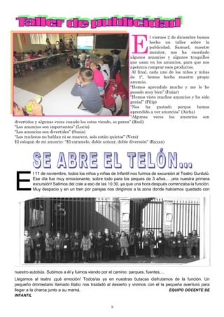 9
E
l 11 de noviembre, todos los niños y niñas de Infantil nos fuimos de excursión al Teatro Gurdulú.
Ese día fue muy emocionante, sobre todo para los peques de 3 años… ¡era nuestra primera
excursión! Salimos del cole a eso de las 10.30, ya que una hora después comenzaba la función.
Muy despacio y en un tren por parejas nos dirigimos a la zona donde habíamos quedado con
nuestro autobús. Subimos a él y fuimos viendo por el camino: parques, fuentes,…
Llegamos al teatro ¡qué emoción! Todos/as ya en nuestras butacas disfrutamos de la función. Un
pequeño dromedario llamado Babú nos trasladó al desierto y vivimos con él la pequeña aventura para
llegar a la charca junto a su mamá. EQUIPO DOCENTE DE
INFANTIL
E
l viernes 2 de diciembre hemos
hecho un taller sobre la
publicidad. Samuel, nuestro
monitor, nos ha enseñado
algunos anuncios y algunos truquillos
que usan en los anuncios, para que nos
apetezca comprar esos productos.
Al final, cada uno de los niños y niñas
de 1º, hemos hecho nuestro propio
anuncio.
“Hemos aprendido mucho y me lo he
pasado muy bien” (Itziar)
“Hemos visto muchos anuncios y ha sido
genial” (Filip)
“Nos ha gustado porque hemos
aprendido a ver anuncios” (Aicha)
“Algunas veces los anuncios son
divertidos y algunas veces cuando los estas viendo, se paran” (Raúl)
“Los anuncios son importantes” (Lucía)
“Los anuncios son divertidos” (Sonia)
“Los muñecos no hablan ni se mueven, solo están quietos” (Vera)
El eslogan de mi anuncio: “El caramelo, doble azúcar, doble diversión” (Rayan)
 