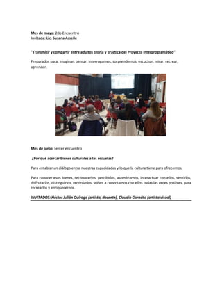 Mes de mayo: 2do Encuentro
Invitada: Lic. Susana Asselle
"Transmitir y compartir entre adultos teoría y práctica del Proyecto Interprogramático”
Preparados para, imaginar, pensar, interrogarnos, sorprendernos, escuchar, mirar, recrear,
aprender.
Mes de junio: tercer encuentro
¿Por qué acercar bienes culturales a las escuelas?
Para entablar un diálogo entre nuestras capacidades y lo que la cultura tiene para ofrecernos.
Para conocer esos bienes, reconocerlos, percibirlos, asombrarnos, interactuar con ellos, sentirlos,
disfrutarlos, distinguirlos, recordarlos, volver a conectarnos con ellos todas las veces posibles, para
recrearlos y enriquecernos.
INVITADOS: Héctor Julián Quiroga (artista, docente). Claudio Gorosito (artista visual)
 