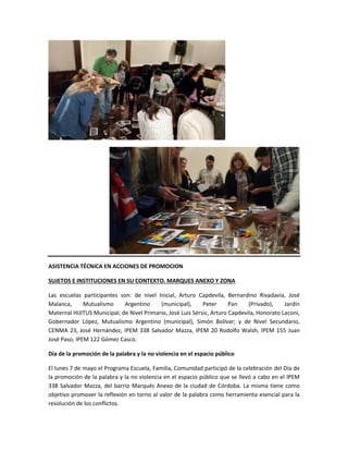 ASISTENCIA TÉCNICA EN ACCIONES DE PROMOCION
SUJETOS E INSTITUCIONES EN SU CONTEXTO. MARQUES ANEXO Y ZONA
Las escuelas participantes son: de nivel Inicial, Arturo Capdevila, Bernardino Rivadavia, José
Malanca, Mutualismo Argentino (municipal), Peter Pan (Privado), Jardín
Maternal HIJITUS Municipal; de Nivel Primario, José Luis Sérsic, Arturo Capdevila, Honorato Laconi,
Gobernador López, Mutualismo Argentino (municipal), Simón Bolívar; y de Nivel Secundario,
CENMA 23, José Hernández, IPEM 338 Salvador Mazza, IPEM 20 Rodolfo Walsh, IPEM 155 Juan
José Paso, IPEM 122 Gómez Casco.
Día de la promoción de la palabra y la no violencia en el espacio público
El lunes 7 de mayo el Programa Escuela, Familia, Comunidad participó de la celebración del Día de
la promoción de la palabra y la no violencia en el espacio público que se llevó a cabo en el IPEM
338 Salvador Mazza, del barrio Marqués Anexo de la ciudad de Córdoba. La misma tiene como
objetivo promover la reflexión en torno al valor de la palabra como herramienta esencial para la
resolución de los conflictos.
 