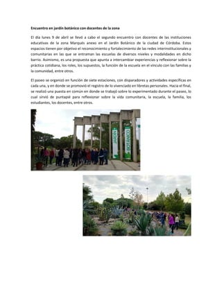 Encuentro en jardín botánico con docentes de la zona
El día lunes 9 de abril se llevó a cabo el segundo encuentro con docentes de las instituciones
educativas de la zona Marqués anexo en el Jardín Botánico de la ciudad de Córdoba. Estos
espacios tienen por objetivo el reconocimiento y fortalecimiento de las redes interinstitucionales y
comunitarias en las que se entraman las escuelas de diversos niveles y modalidades en dicho
barrio. Asimismo, es una propuesta que apunta a intercambiar experiencias y reflexionar sobre la
práctica cotidiana, los roles, los supuestos, la función de la escuela en el vínculo con las familias y
la comunidad, entre otros.
El paseo se organizó en función de siete estaciones, con disparadores y actividades específicas en
cada una, y en donde se promovió el registro de lo vivenciado en libretas personales. Hacia el final,
se realizó una puesta en común en donde se trabajó sobre lo experimentado durante el paseo, lo
cual sirvió de puntapié para reflexionar sobre la vida comunitaria, la escuela, la familia, los
estudiantes, los docentes, entre otros.
 