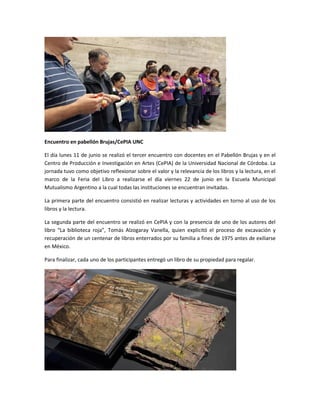 Encuentro en pabellón Brujas/CePIA UNC
El día lunes 11 de junio se realizó el tercer encuentro con docentes en el Pabellón Brujas y en el
Centro de Producción e Investigación en Artes (CePIA) de la Universidad Nacional de Córdoba. La
jornada tuvo como objetivo reflexionar sobre el valor y la relevancia de los libros y la lectura, en el
marco de la Feria del Libro a realizarse el día viernes 22 de junio en la Escuela Municipal
Mutualismo Argentino a la cual todas las instituciones se encuentran invitadas.
La primera parte del encuentro consistió en realizar lecturas y actividades en torno al uso de los
libros y la lectura.
La segunda parte del encuentro se realizó en CePIA y con la presencia de uno de los autores del
libro “La biblioteca roja”, Tomás Alzogaray Vanella, quien explicitó el proceso de excavación y
recuperación de un centenar de libros enterrados por su familia a fines de 1975 antes de exiliarse
en México.
Para finalizar, cada uno de los participantes entregó un libro de su propiedad para regalar.
 