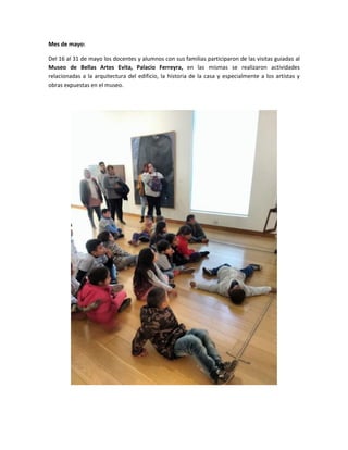 Mes de mayo:
Del 16 al 31 de mayo los docentes y alumnos con sus familias participaron de las visitas guiadas al
Museo de Bellas Artes Evita, Palacio Ferreyra, en las mismas se realizaron actividades
relacionadas a la arquitectura del edificio, la historia de la casa y especialmente a los artistas y
obras expuestas en el museo.
 