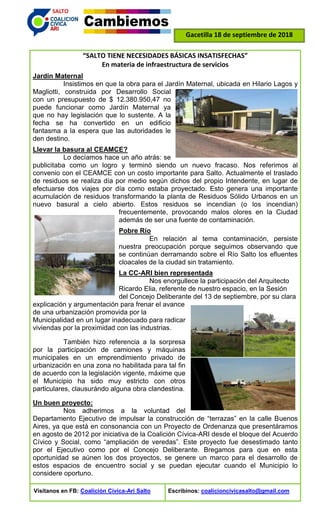 Gacetilla 18 de septiembre de 2018
“SALTO TIENE NECESIDADES BÁSICAS INSATISFECHAS”
En materia de infraestructura de servicios
Jardín Maternal
Insistimos en que la obra para el Jardín Maternal, ubicada en Hilario Lagos y
Magliotti, construida por Desarrollo Social
con un presupuesto de $ 12.380.950,47 no
puede funcionar como Jardín Maternal ya
que no hay legislación que lo sustente. A la
fecha se ha convertido en un edificio
fantasma a la espera que las autoridades le
den destino.
Llevar la basura al CEAMCE?
Lo decíamos hace un año atrás: se
publicitaba como un logro y terminó siendo un nuevo fracaso. Nos referimos al
convenio con el CEAMCE con un costo importante para Salto. Actualmente el traslado
de residuos se realiza día por medio según dichos del propio Intendente, en lugar de
efectuarse dos viajes por día como estaba proyectado. Esto genera una importante
acumulación de residuos transformando la planta de Residuos Sólido Urbanos en un
nuevo basural a cielo abierto. Estos residuos se incendian (o los incendian)
frecuentemente, provocando malos olores en la Ciudad
además de ser una fuente de contaminación.
Pobre Río
En relación al tema contaminación, persiste
nuestra preocupación porque seguimos observando que
se continúan derramando sobre el Río Salto los efluentes
cloacales de la ciudad sin tratamiento.
La CC-ARI bien representada
Nos enorgullece la participación del Arquitecto
Ricardo Elia, referente de nuestro espacio, en la Sesión
del Concejo Deliberante del 13 de septiembre, por su clara
explicación y argumentación para frenar el avance
de una urbanización promovida por la
Municipalidad en un lugar inadecuado para radicar
viviendas por la proximidad con las industrias.
También hizo referencia a la sorpresa
por la participación de camiones y máquinas
municipales en un emprendimiento privado de
urbanización en una zona no habilitada para tal fin
de acuerdo con la legislación vigente, máxime que
el Municipio ha sido muy estricto con otros
particulares, clausurándo alguna obra clandestina.
Un buen proyecto:
Nos adherimos a la voluntad del
Departamento Ejecutivo de impulsar la construcción de “terrazas” en la calle Buenos
Aires, ya que está en consonancia con un Proyecto de Ordenanza que presentáramos
en agosto de 2012 por iniciativa de la Coalición Cívica-ARI desde el bloque del Acuerdo
Cívico y Social, como “ampliación de veredas”. Este proyecto fue desestimado tanto
por el Ejecutivo como por el Concejo Deliberante. Bregamos para que en esta
oportunidad se aúnen los dos proyectos, se genere un marco para el desarrollo de
estos espacios de encuentro social y se puedan ejecutar cuando el Municipio lo
considere oportuno.
Visítanos en FB: Coalición Cívica-Ari Salto Escribinos: coalicioncivicasalto@gmail.com
 