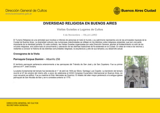 DIVERSIDAD RELIGIOSA EN BUENOS AIRES
                                                         Visitas Guiadas a Lugares de Cultos
                                                                 4 de Noviembre – VILLA LURO

     El Turismo Religioso es una actividad que moviliza a millones de personas en todo el mundo, y su patrimonio representa una de las principales riquezas de la
     Ciudad de Buenos Aires. La diversidad cultural y las numerosas colectividades se reflejan en los distintos cultos religiosos presentes, que son una parte
     importante de la identidad porteña. En este contexto, las Visitas Guiadas organizadas por esta Dirección General, aportan al fortalecimiento no solo de los
     circuitos religiosos, sino sobre todo al conocimiento y valoración de las distintas tradiciones de fe existentes en la Ciudad. En ellas se invita a los vecinos y
     visitantes a conocer la historia de las distintas comunidades religiosas, la arquitectura y arte de sus templos y su desarrollo actual.

     Cronograma de la Visita

     Parroquia Corpus Domini – Albariño 256

     El territorio parroquial pertenecía anteriormente a las parroquias del Tránsito de San José y de San Cayetano. Fue su primer
     párroco el P. José Dunphy.

     La piedra fundamental del templo fue bendecida el 1° de abril de 1934 por Mons. Santiago Luis Copello. La bendición del templo
     ocurrió el 27 de octubre del mismo año, a poco de celebrarse el XXXII Congreso Eucarístico Internacional en Buenos Aires, en
     cuyo recuerdo se edificó. Fue su madrina la Srta. Mercedes de Guerrico. El retablo del altar mayor perteneció a la antigua iglesia
     parroquial de San Nicolás de Bari y se lo considera anterior al 1770.

     .




DIRECCIÓN GENERAL DE CULTOS
SECRETARÍA GENERAL
 