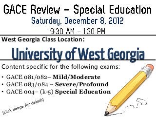 West Georgia Class Location:

   University of West Georgia
Content specific for the following exams:
• GACE 081/082– Mild/Moderate
• GACE 083/084 – Severe/Profound
• GACE 004– (k-5) Special Education
 