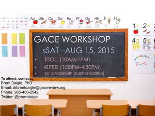 GACE WORKSHOP
sSAT –AUG 15, 2015
• ESOL (10AM-1PM)
• sSPED (1:30PM-4:30PM)
• ED LEADERSHIP (5:30PM-8:30PM)
To attend, contact:
Brent Daigle, PhD
Email: drbrentdaigle@gacereview.org
Phone: 985-400-2542
Twitter: @brentdaigle
 