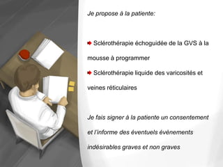 Je propose à la patiente:
Sclérothérapie échoguidée de la GVS à la
mousse à programmer
Sclérothérapie liquide des varicosités et
veines réticulaires
Je fais signer à la patiente un consentement
et l’informe des éventuels évènements
indésirables graves et non graves
 