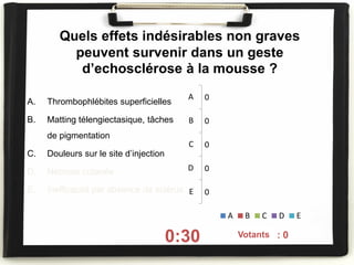 Quels effets indésirables non graves
peuvent survenir dans un geste
d’echosclérose à la mousse ?
A. Thrombophlébites superficielles
B. Matting télengiectasique, tâches
de pigmentation
C. Douleurs sur le site d’injection
D. Nécrose cutanée
E. Inefficacité par absence de sclérus
0:30 On voté : 0
0
0
0
0
0
A
B
C
D
E
A B C D E
Votants
 