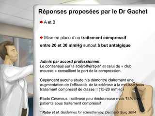 Réponses proposées par le Dr Gachet
A et B
Mise en place d’un traitement compressif
entre 20 et 30 mmHg surtout à but antalgique
Admis par accord professionnel:
Le consensus sur la sclérothérapie* et celui du « club
mousse » conseillent le port de la compression.
Cependant aucune étude n’a démontré clairement une
augmentation de l’efficacité de la sclérose à la mousse sous
traitement compressif de classe II (15-20 mmHg)
Etude Cesmous : sclérose peu douloureuse mais 74% des
patients sous traitement compressif
* Rabe et al. Guidelines for sclerotherapy. Dermatol Surg 2004
 