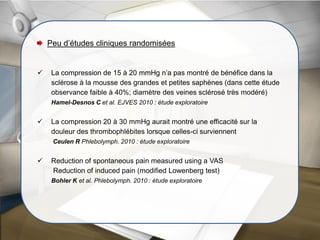 Peu d’études cliniques randomisées
 La compression de 15 à 20 mmHg n’a pas montré de bénéfice dans la
sclérose à la mousse des grandes et petites saphènes (dans cette étude
observance faible à 40%; diamètre des veines sclérosé très modéré)
Hamel-Desnos C et al. EJVES 2010 : étude exploratoire
 La compression 20 à 30 mmHg aurait montré une efficacité sur la
douleur des thrombophlébites lorsque celles-ci surviennent
Ceulen R Phlebolymph. 2010 : étude exploratoire
 Reduction of spontaneous pain measured using a VAS
Reduction of induced pain (modified Lowenberg test)
Bohler K et al. Phlebolymph. 2010 : étude exploratoire
 