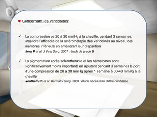 Concernant les varicosités:
 La compression de 20 à 30 mmHg à la cheville, pendant 3 semaines,
améliore l’efficacité de la sclérothérapie des varicosités au niveau des
membres inférieurs en améliorant leur disparition
Kern P et al. J Vasc Surg. 2007 : étude de grade B
 La pigmentation après sclérothérapie et les hématomes sont
significativement moins importants en ajoutant pendant 3 semaines le port
d’une compression de 20 à 30 mmHg après 1 semaine à 30-40 mmHg à la
cheville
Nootheti PK et al. Dermatol Surg. 2009 : étude nécessitant d’être confirmée
 