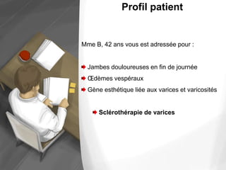 Profil patient
Mme B, 42 ans vous est adressée pour :
Jambes douloureuses en fin de journée
Œdèmes vespéraux
Gène esthétique liée aux varices et varicosités
Sclérothérapie de varices
 