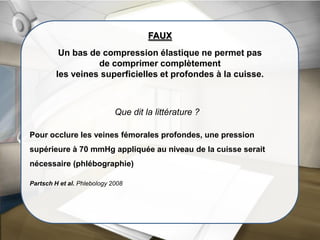 Que dit la littérature ?
FAUX
Un bas de compression élastique ne permet pas
de comprimer complètement
les veines superficielles et profondes à la cuisse.
Pour occlure les veines fémorales profondes, une pression
supérieure à 70 mmHg appliquée au niveau de la cuisse serait
nécessaire (phlébographie)
Partsch H et al. Phlebology 2008
 