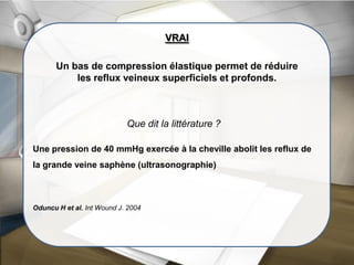 Que dit la littérature ?
VRAI
Un bas de compression élastique permet de réduire
les reflux veineux superficiels et profonds.
Une pression de 40 mmHg exercée à la cheville abolit les reflux de
la grande veine saphène (ultrasonographie)
Oduncu H et al. Int Wound J. 2004
 