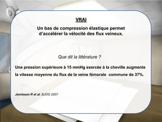 Que dit la littérature ?
VRAI
Un bas de compression élastique permet
d’accélérer la vélocité des flux veineux.
Une pression supérieure à 15 mmHg exercée à la cheville augmente
la vitesse moyenne du flux de la veine fémorale commune de 37%.
Jamieson R et al. BJOG 2007
 