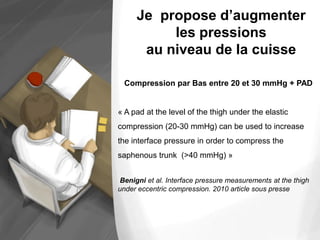 Compression par Bas entre 20 et 30 mmHg + PAD
« A pad at the level of the thigh under the elastic
compression (20-30 mmHg) can be used to increase
the interface pressure in order to compress the
saphenous trunk (>40 mmHg) »
Benigni et al. Interface pressure measurements at the thigh
under eccentric compression. 2010 article sous presse
Je propose d’augmenter
les pressions
au niveau de la cuisse
 